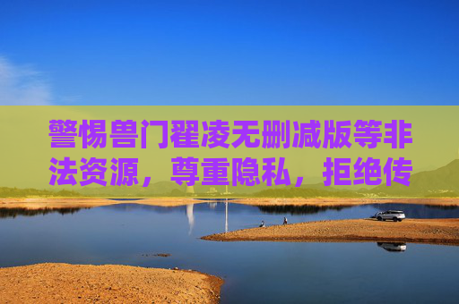 警惕兽门翟凌无删减版等非法资源，尊重隐私，拒绝传播，共建清朗网络空间，警惕非法资源传播，尊重隐私共建清朗网络空间