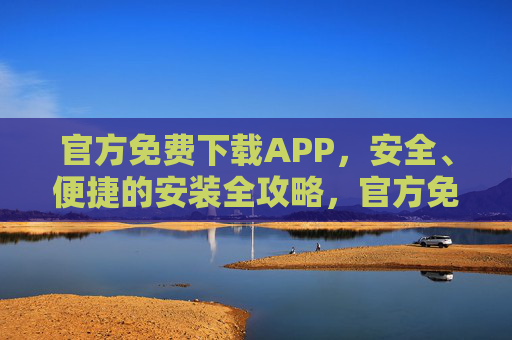 官方免费下载APP，安全、便捷的安装全攻略，官方免费APP安装安全便捷全攻略