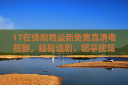 17在线观看最新免费高清电视剧，轻松追剧，畅享视觉盛宴，17最新免费高清剧在线看，轻松追剧享视觉盛宴
