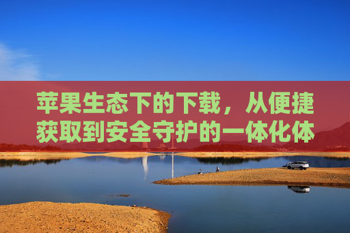 苹果生态下的下载，从便捷获取到安全守护的一体化体验，苹果生态下载，便捷获取与安全守护的一体化体验