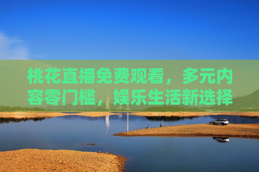 桃花直播免费观看，多元内容零门槛，娱乐生活新选择，桃花直播，免费多元零门槛，娱乐生活新选择