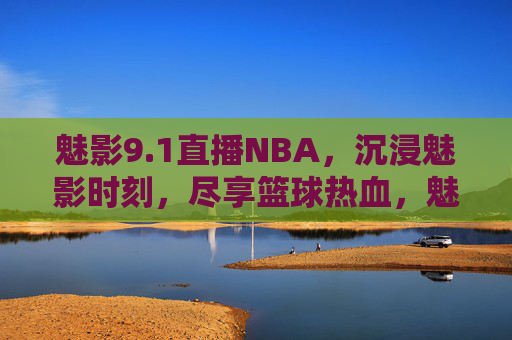 魅影9.1直播NBA，沉浸魅影时刻，尽享篮球热血，魅影9.1直播NBA，沉浸魅影时刻，尽享篮球热血