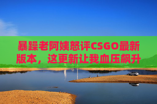 暴躁老阿姨怒评CSGO最新版本，这更新让我血压飙升，但香到停不下来！暴躁老阿姨怒评CSGO新版本，血压飙升但香到停不下来！