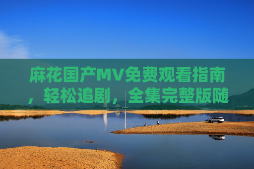 麻花国产MV免费观看指南，轻松追剧，全集完整版随心看，麻花国产MV免费观看指南，全集随心看