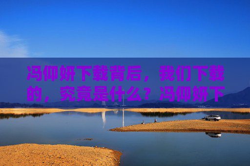 冯仰妍下载背后，我们下载的，究竟是什么？冯仰妍下载背后，我们下载的，究竟是什么？