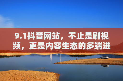 9.1抖音网站，不止是刷视频，更是内容生态的多端进化场，生态的多端进化场