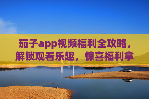 茄子app视频福利全攻略，解锁观看乐趣，惊喜福利拿到手软！茄子app视频福利全攻略，解锁观看乐趣，惊喜拿到手软！