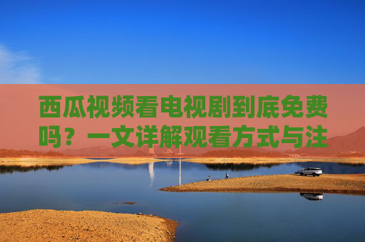 西瓜视频看电视剧到底免费吗？一文详解观看方式与注意事项，西瓜视频看电视剧是否免费？观看方式与注意事项详解