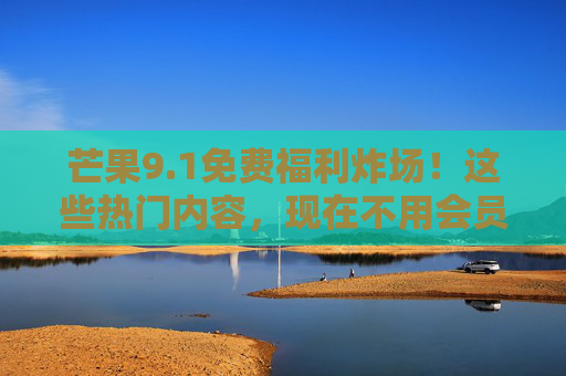 芒果9.1免费福利炸场！这些热门内容，现在不用会员也能追，芒果9.1免费福利炸场！热门内容免会员畅追