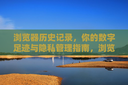 浏览器历史记录，你的数字足迹与隐私管理指南，浏览器历史记录与数字足迹，隐私管理指南