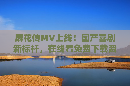 麻花传MV上线！国产喜剧新标杆，在线看免费下载资源汇总，麻花传MV上线！国产喜剧新标杆，在线看免费下载资源汇总
