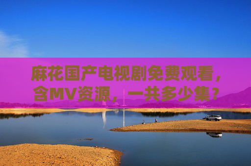 麻花国产电视剧免费观看，含MV资源，一共多少集？