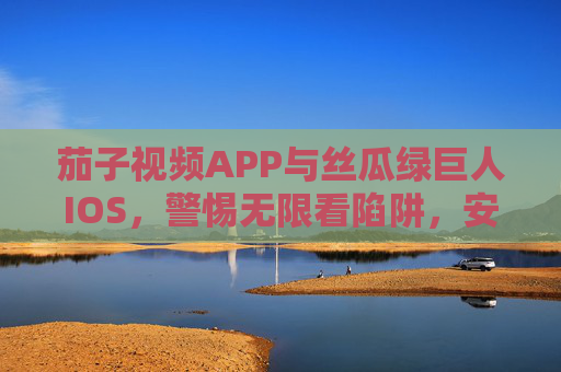 茄子视频APP与丝瓜绿巨人IOS，警惕无限看陷阱，安全观影才是正道，警惕茄子视频APP与丝瓜绿巨人IOS无限看陷阱，安全观影正道