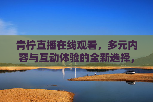 青柠直播在线观看，多元内容与互动体验的全新选择，青柠直播，多元内容与互动体验的全新选择