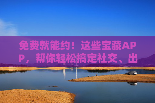 免费就能约！这些宝藏APP，帮你轻松搞定社交、出行、学习，免费就能约！宝藏APP轻松搞定社交出行学习