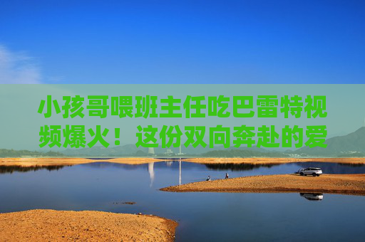小孩哥喂班主任吃巴雷特视频爆火！这份双向奔赴的爱，甜度爆表，小孩哥喂班主任吃巴雷特视频爆火！双向奔赴的爱甜度爆表