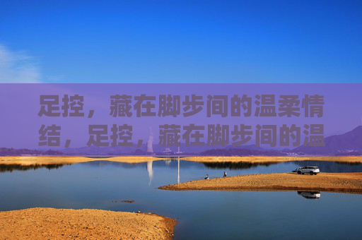 足控，藏在脚步间的温柔情结，足控，藏在脚步间的温柔情结