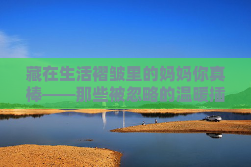 藏在生活褶皱里的妈妈你真棒——那些被忽略的温暖插曲，藏在生活褶皱里的妈妈，那些被忽略的温暖真棒
