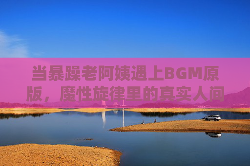 当暴躁老阿姨遇上BGM原版，魔性旋律里的真实人间与流量密码，暴躁老阿姨遇上BGM原版，魔性旋律里的真实人间与流量密码