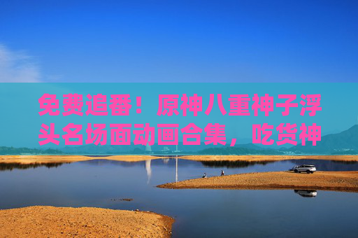 免费追番！原神八重神子浮头名场面动画合集，吃货神子的可爱暴击，免费追番！原神八重神子浮头名场面，吃货神子的可爱暴击合集
