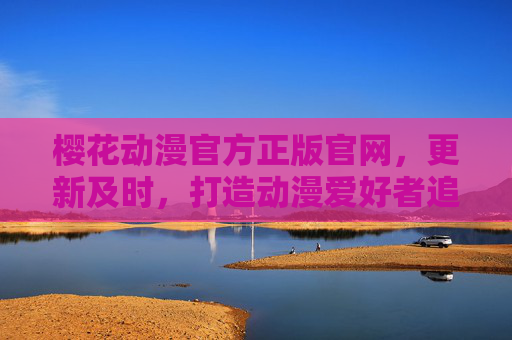 樱花动漫官方正版官网，更新及时，打造动漫爱好者追番首选阵地，樱花动漫官方正版官网，追番首选，更新及时