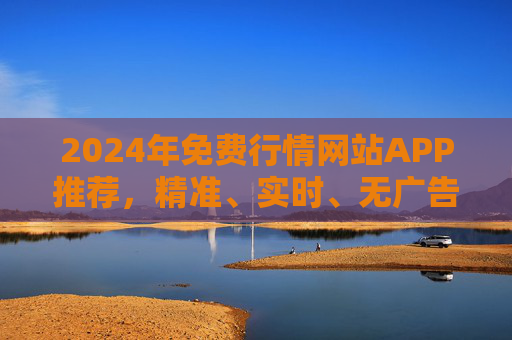 2024年免费行情网站APP推荐，精准、实时、无广告，这几款够用了！2024年免费精准实时行情APP推荐，无广告，这几款够用！