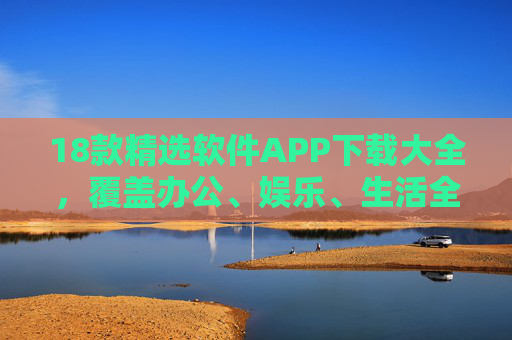 18款精选软件APP下载大全，覆盖办公、娱乐、生活全场景，必备神器推荐！18款精选APP下载大全，覆盖办公娱乐生活全场景的必备神器