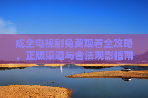 成全电视剧免费观看全攻略，正版渠道与合法观影指南，成全电视剧免费观看全攻略，正版渠道与合法观影指南