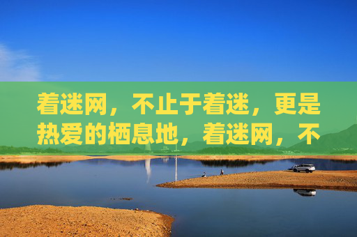 着迷网，不止于着迷，更是热爱的栖息地，着迷网，不止于着迷，更是热爱的栖息地