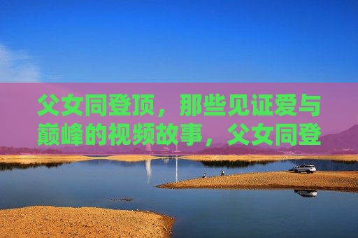 父女同登顶，那些见证爱与巅峰的视频故事，父女同登顶，爱与巅峰的故事