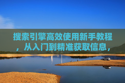 搜索引擎高效使用新手教程，从入门到精准获取信息，搜索引擎高效使用新手教程，从入门到精准获取信息