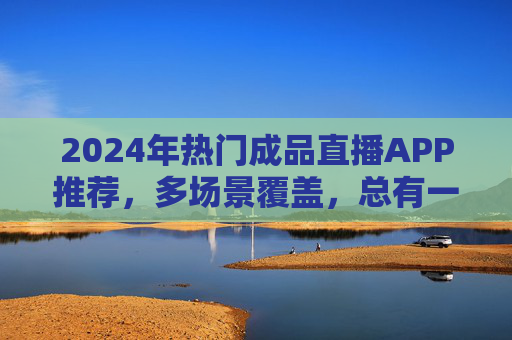 2024年热门成品直播APP推荐，多场景覆盖，总有一款适合你！2024年热门成品直播APP推荐，多场景覆盖，总有一款适合你