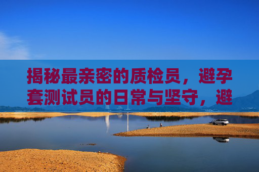 揭秘最亲密的质检员，避孕套测试员的日常与坚守，避孕套测试员，最亲密的质检员日常与坚守