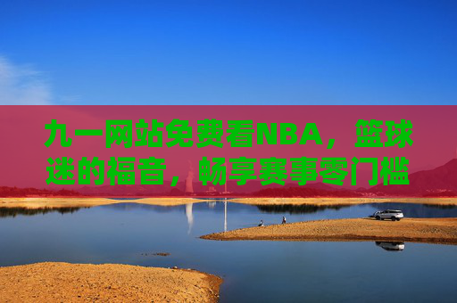 九一网站免费看NBA，篮球迷的福音，畅享赛事零门槛，篮球迷福音！九一网站免费看NBA零门槛