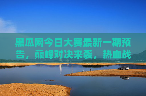 黑瓜网今日大赛最新一期预告，巅峰对决来袭，热血战火即将点燃！黑瓜网今日大赛最新一期预告，巅峰对决热血战火来袭