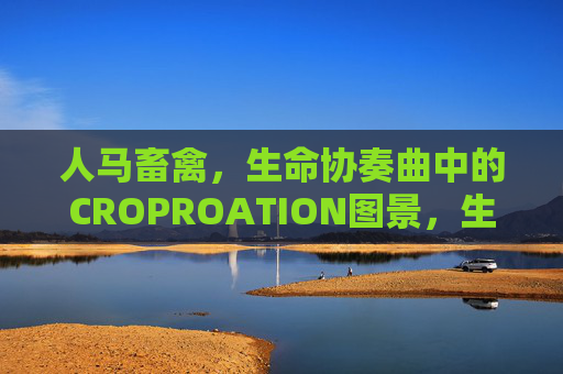 人马畜禽，生命协奏曲中的CROPROATION图景，生命协奏曲，人马畜禽的合作图景