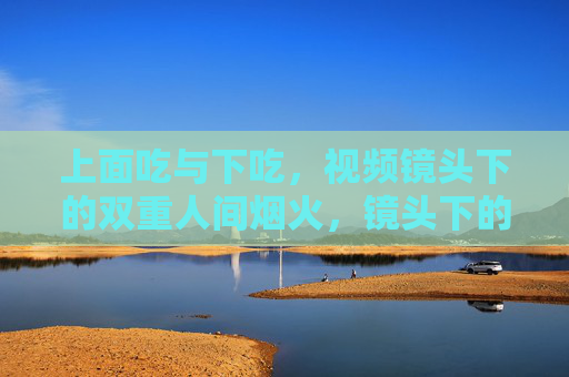 上面吃与下吃，视频镜头下的双重人间烟火，镜头下的上食与下食，双重人间烟火