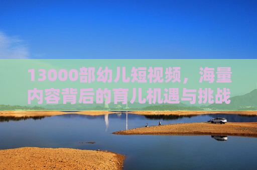 13000部幼儿短视频，海量内容背后的育儿机遇与挑战，13000部幼儿短视频，海量内容背后的育儿机遇与挑战