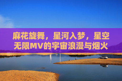 麻花旋舞，星河入梦，星空无限MV的宇宙浪漫与烟火人间，麻花旋舞织星河，烟火人间入梦来