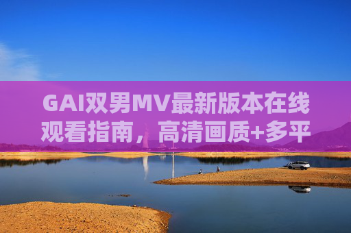 GAI双男MV最新版本在线观看指南，高清画质+多平台播放攻略，GAI双男MV最新版在线观看指南，高清画质+多平台攻略