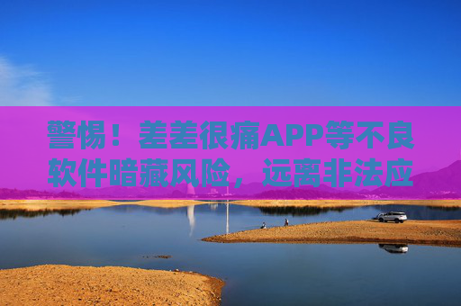 警惕！差差很痛APP等不良软件暗藏风险，远离非法应用才是正道，警惕！差差很痛等不良软件暗藏风险，远离非法应用才是正道
