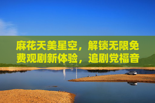 麻花天美星空，解锁无限免费观剧新体验，追剧党福音来袭！麻花天美星空，追剧党免费观剧福音！