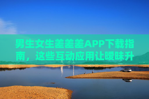 男生女生差差差APP下载指南，这些互动应用让暧昧升温？男生女生差差差互动APP下载指南，暧昧升温应用推荐