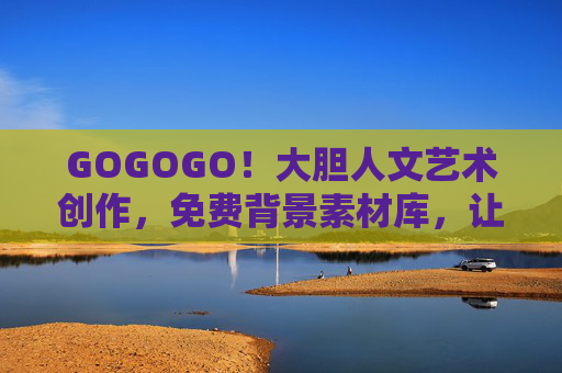 GOGOGO！大胆人文艺术创作，免费背景素材库，让灵感即刻启程，免费背景素材库，大胆人文艺术创作灵感即刻启程