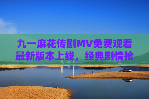 九一麻花传剧MV免费观看最新版本上线，经典剧情抢先看！九一麻花传剧MV最新版本上线 免费观看经典剧情抢先看