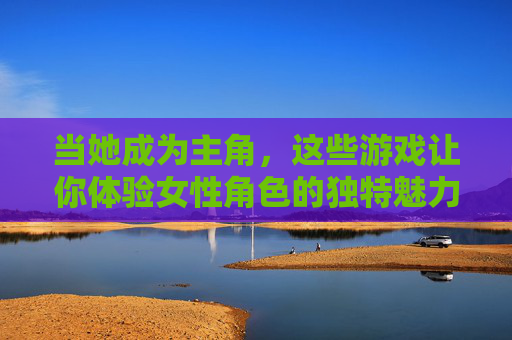 当她成为主角，这些游戏让你体验女性角色的独特魅力，当女性成为主角，游戏中的独特魅力体验