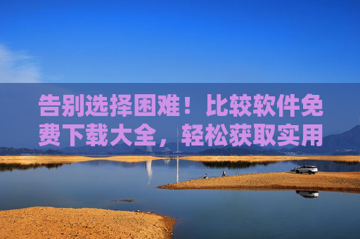 告别选择困难！比较软件免费下载大全，轻松获取实用工具，告别选择困难！比较软件免费下载，轻松获取实用工具
