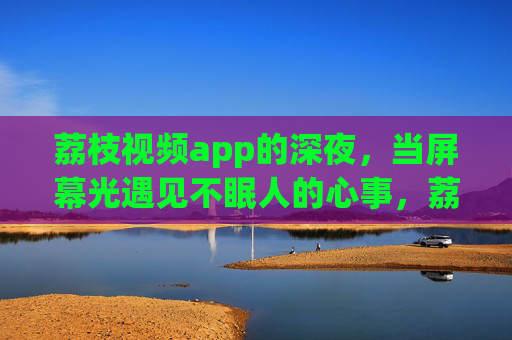 荔枝视频app的深夜，当屏幕光遇见不眠人的心事，荔枝深夜，屏幕光里的不眠心事