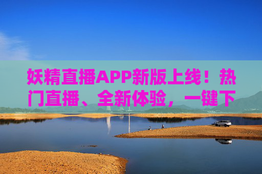 妖精直播APP新版上线！热门直播、全新体验，一键下载开启你的精彩视界，妖精直播APP新版上线，热门直播全新体验，一键开启精彩视界