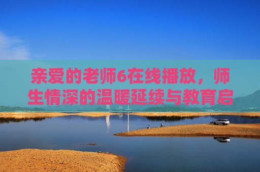 亲爱的老师6在线播放，师生情深的温暖延续与教育启示，亲爱的老师6在线播放，师生情深的温暖延续与教育启示